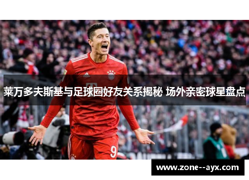 莱万多夫斯基与足球圈好友关系揭秘 场外亲密球星盘点