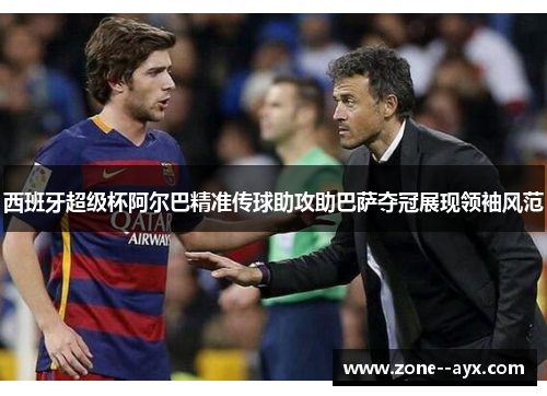 西班牙超级杯阿尔巴精准传球助攻助巴萨夺冠展现领袖风范
