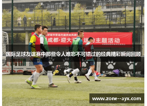 国际足球友谊赛中那些令人难忘不可错过的经典精彩瞬间回顾