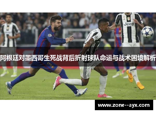 阿根廷对墨西哥生死战背后折射球队命运与战术困境解析