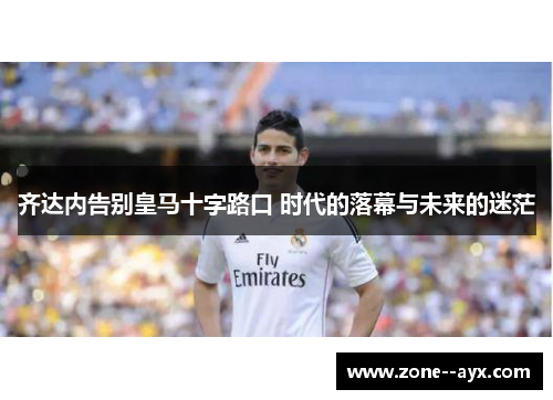 齐达内告别皇马十字路口 时代的落幕与未来的迷茫