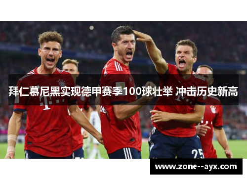拜仁慕尼黑实现德甲赛季100球壮举 冲击历史新高 拜仁慕尼黑实现德甲赛季100球壮举 冲击历史新高