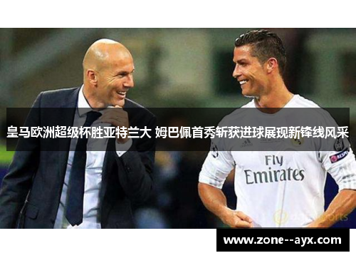 皇马欧洲超级杯胜亚特兰大 姆巴佩首秀斩获进球展现新锋线风采