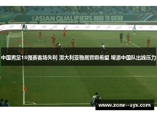 中国男足18强赛客场失利 澳大利亚稳居晋级希望 增添中国队出线压力 中国男足18强赛客场失利 澳大利亚稳居晋级希望 增添中国队出线压力