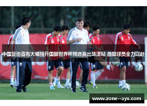 中国足协宣布大幅提升国脚世界杯预选赛出场津贴 激励球员全力以赴 中国足协宣布大幅提升国脚世界杯预选赛出场津贴 激励球员全力以赴