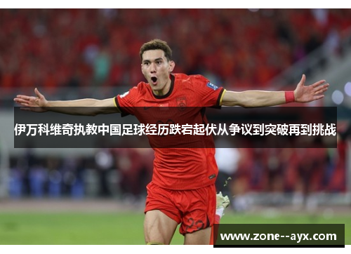 伊万科维奇执教中国足球经历跌宕起伏从争议到突破再到挑战