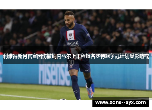 利雅得新月官宣因伤撤销内马尔上半程报名沙特联争冠计划受影响或