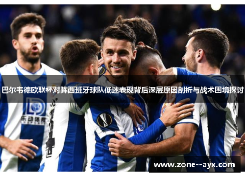 巴尔韦德欧联杯对阵西班牙球队低迷表现背后深层原因剖析与战术困境探讨 巴尔韦德欧联杯对阵西班牙球队低迷表现背后深层原因剖析与战术困境探讨