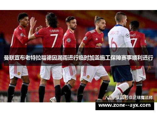 曼联宣布老特拉福德因漏雨进行临时加盖施工保障赛事顺利进行 曼联宣布老特拉福德因漏雨进行临时加盖施工保障赛事顺利进行